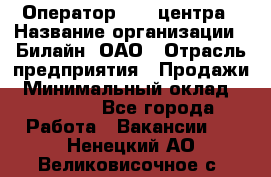 Оператор Call-центра › Название организации ­ Билайн, ОАО › Отрасль предприятия ­ Продажи › Минимальный оклад ­ 15 000 - Все города Работа » Вакансии   . Ненецкий АО,Великовисочное с.